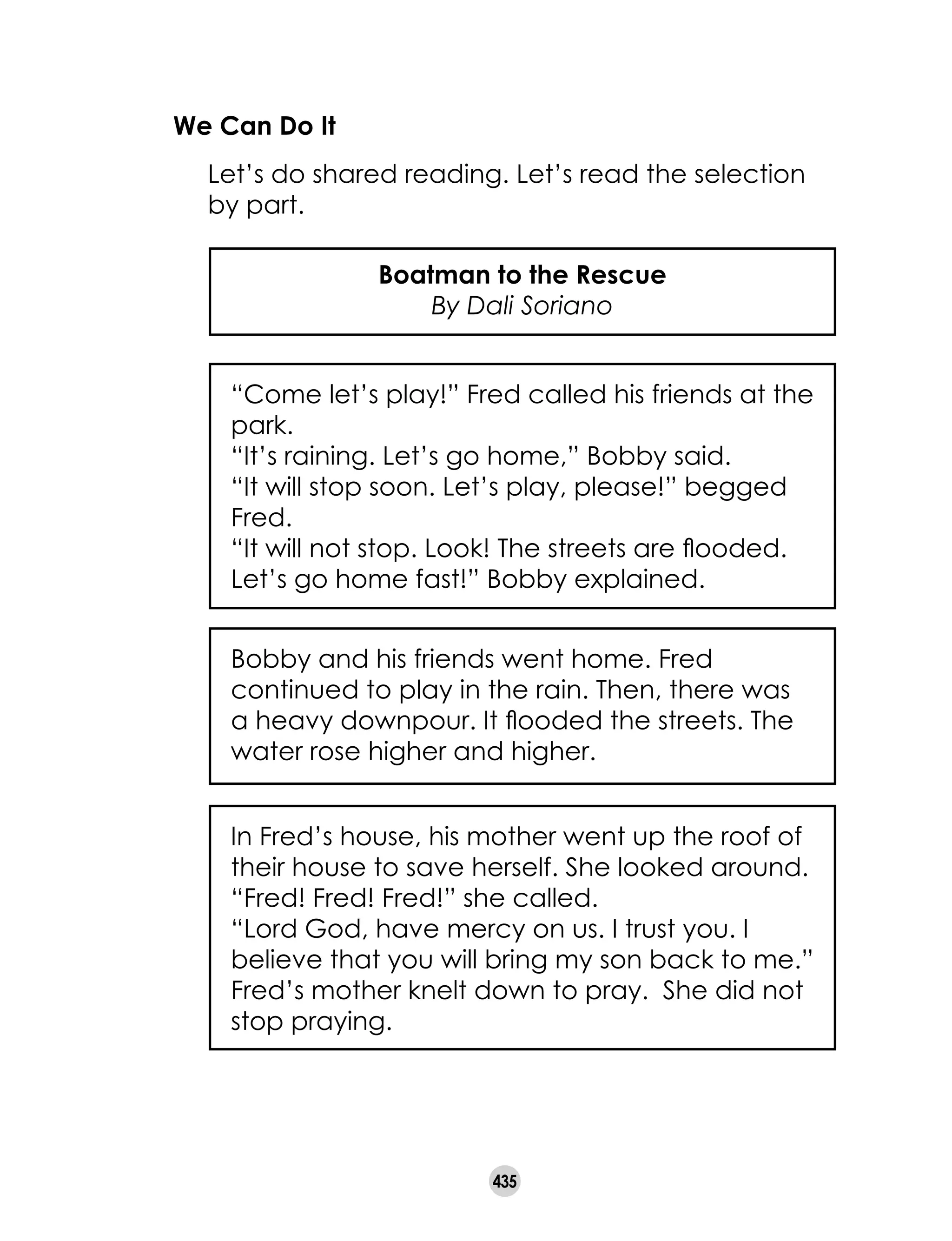 435
We Can Do It
	 Let’s do shared reading. Let’s read the selection
by part.
Boatman to the Rescue
By Dali Soriano
“Come let’s play!” Fred called his friends at the
park.
“It’s raining. Let’s go home,” Bobby said.
“It will stop soon. Let’s play, please!” begged
Fred.
“It will not stop. Look! The streets are flooded.
Let’s go home fast!” Bobby explained.
Bobby and his friends went home. Fred
continued to play in the rain. Then, there was
a heavy downpour. It flooded the streets. The
water rose higher and higher.
In Fred’s house, his mother went up the roof of
their house to save herself. She looked around.
“Fred! Fred! Fred!” she called.
“Lord God, have mercy on us. I trust you. I
believe that you will bring my son back to me.”
Fred’s mother knelt down to pray. She did not
stop praying.
 