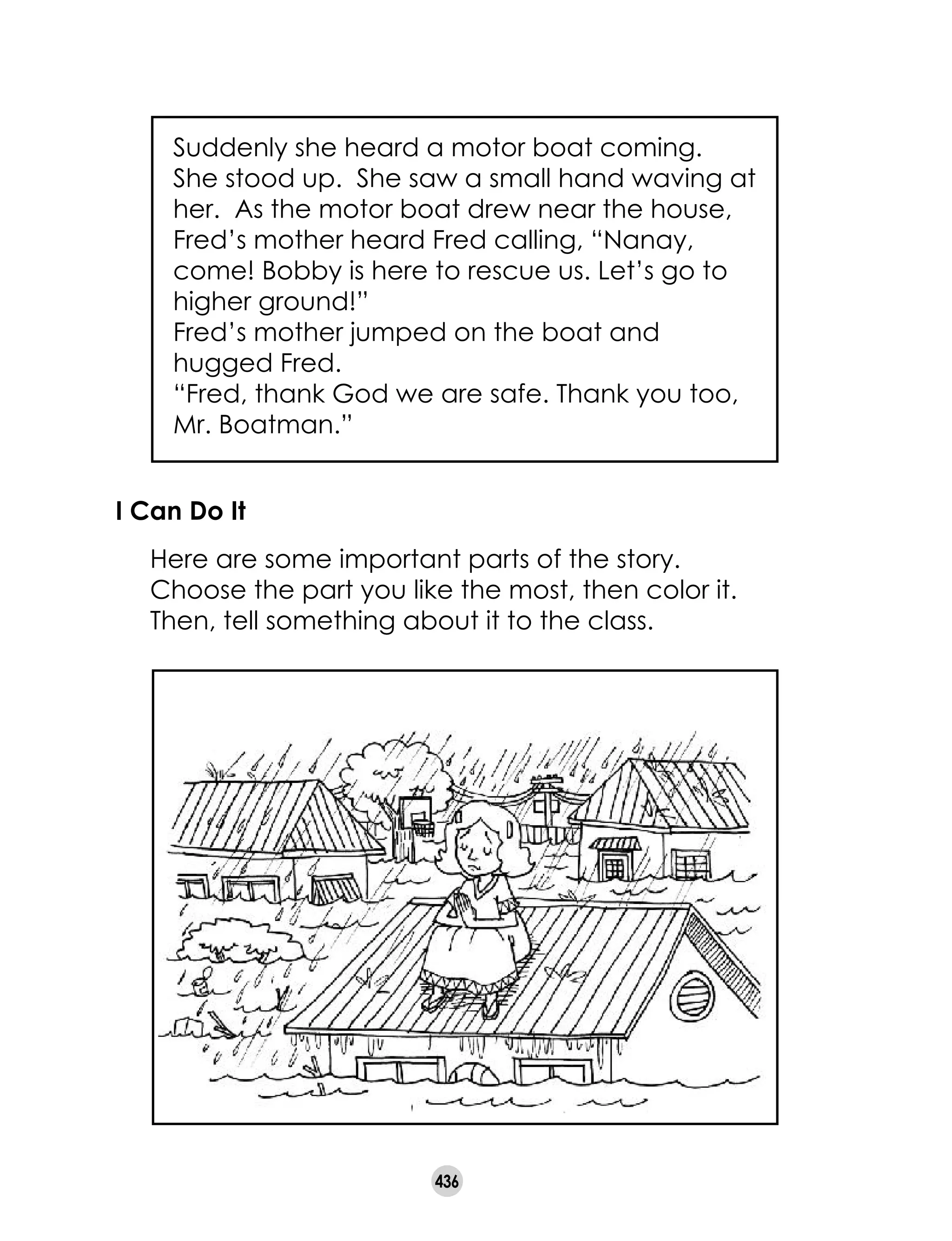 436
Suddenly she heard a motor boat coming.
She stood up. She saw a small hand waving at
her. As the motor boat drew near the house,
Fred’s mother heard Fred calling, “Nanay,
come! Bobby is here to rescue us. Let’s go to
higher ground!”
Fred’s mother jumped on the boat and
hugged Fred.
“Fred, thank God we are safe. Thank you too,
Mr. Boatman.”
I Can Do It
	 Here are some important parts of the story.
Choose the part you like the most, then color it.
Then, tell something about it to the class.
 