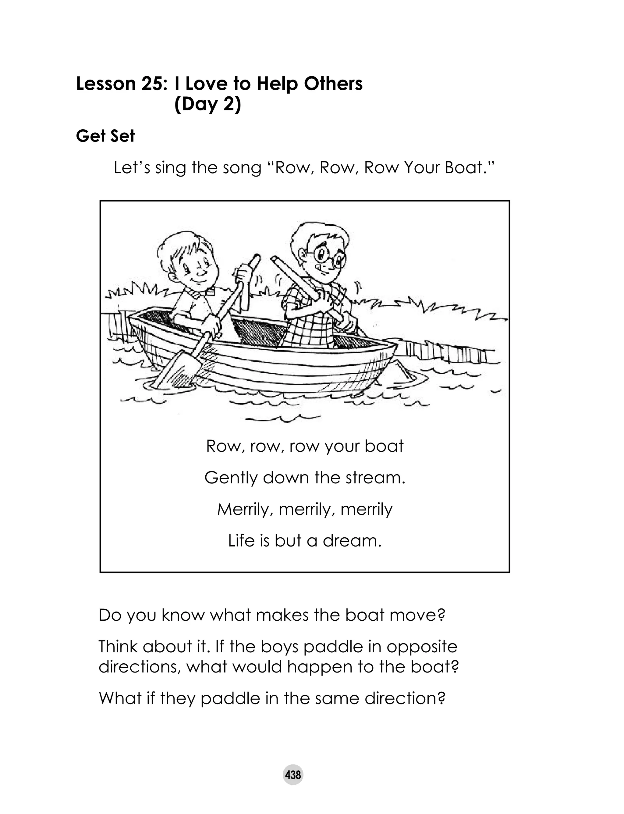 438
Lesson 25:	I Love to Help Others
	 (Day 2)
Get Set
	 Let’s sing the song “Row, Row, Row Your Boat.”
	 Do you know what makes the boat move?
	 Think about it. If the boys paddle in opposite
directions, what would happen to the boat?
	 What if they paddle in the same direction?
Row, row, row your boat
Gently down the stream.
Merrily, merrily, merrily
Life is but a dream.
 