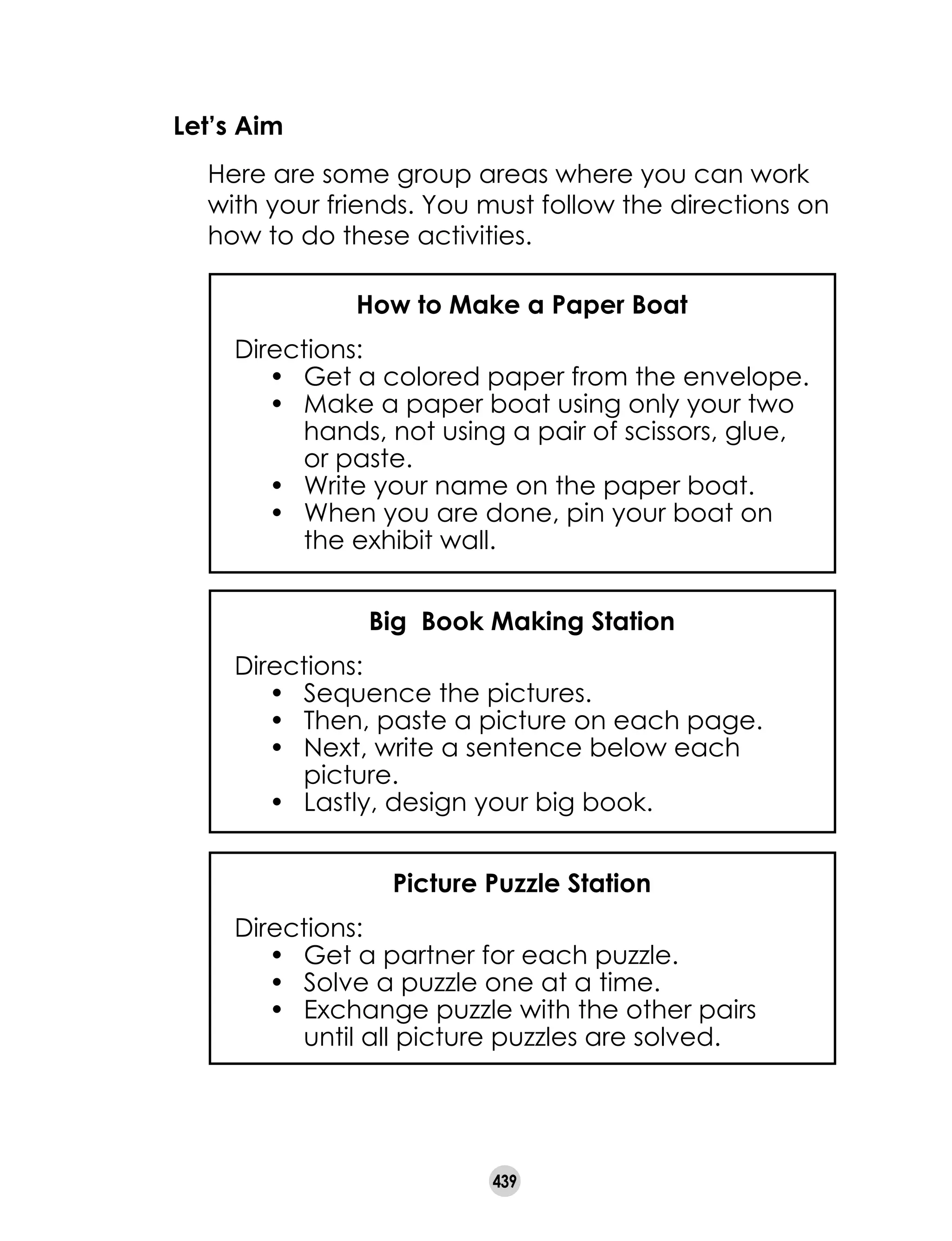 439
Let’s Aim
	 Here are some group areas where you can work
with your friends. You must follow the directions on
how to do these activities.
How to Make a Paper Boat
Directions:
•	 Get a colored paper from the envelope.
•	 Make a paper boat using only your two
hands, not using a pair of scissors, glue,
or paste.
•	 Write your name on the paper boat.
•	 When you are done, pin your boat on
the exhibit wall.
Big Book Making Station
Directions:
•	 Sequence the pictures.
•	 Then, paste a picture on each page.
•	 Next, write a sentence below each
picture.
•	 Lastly, design your big book.
Picture Puzzle Station
Directions:
•	 Get a partner for each puzzle.
•	 Solve a puzzle one at a time.
•	 Exchange puzzle with the other pairs
until all picture puzzles are solved.
 