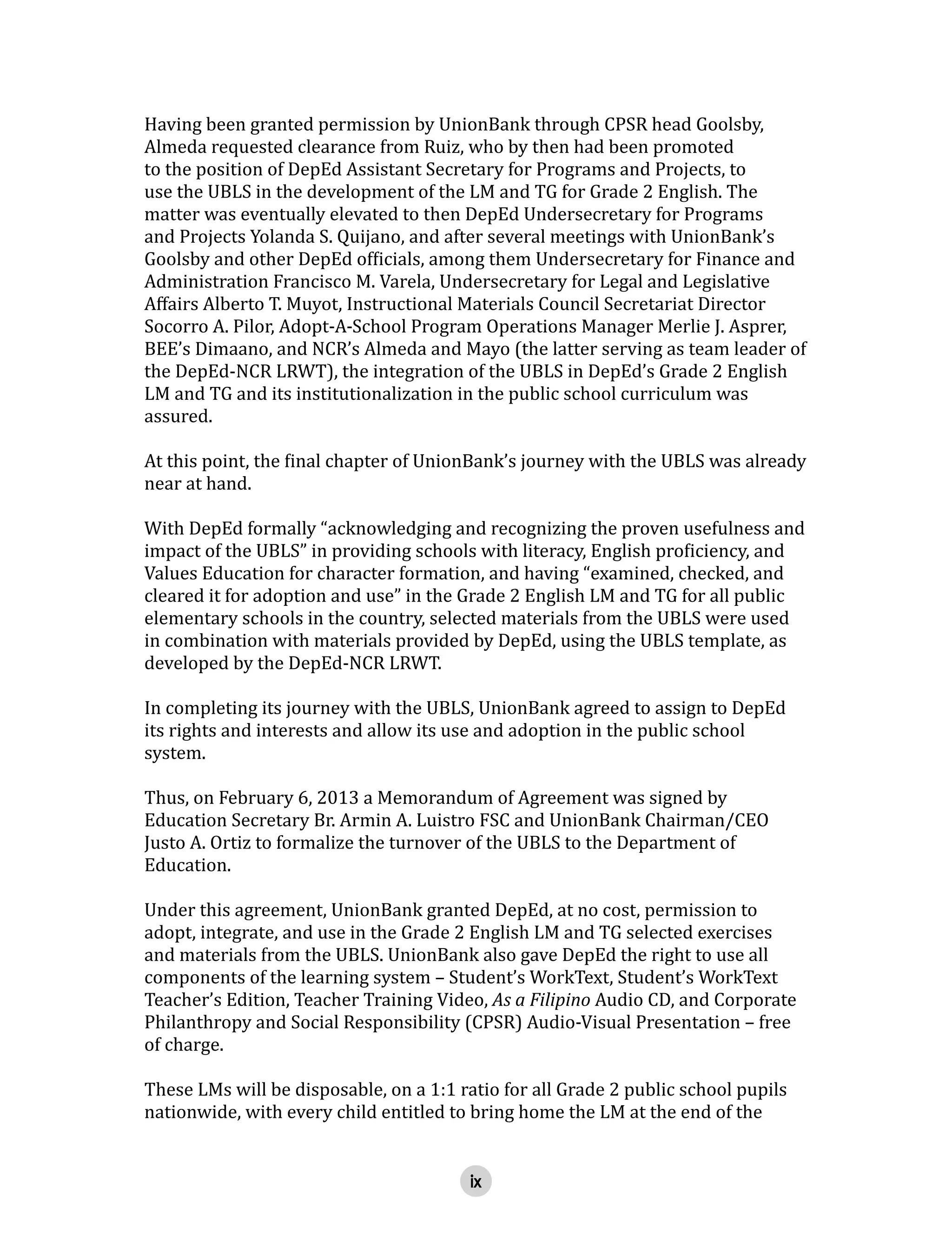 ix
Having been granted permission by UnionBank through CPSR head Goolsby,
Almeda requested clearance from Ruiz, who by then had been promoted
to the position of DepEd Assistant Secretary for Programs and Projects, to
use the UBLS in the development of the LM and TG for Grade 2 English. The
matter was eventually elevated to then DepEd Undersecretary for Programs
and Projects Yolanda S. Quijano, and after several meetings with UnionBank’s
Goolsby and other DepEd officials, among them Undersecretary for Finance and
Administration Francisco M. Varela, Undersecretary for Legal and Legislative
Affairs Alberto T. Muyot, Instructional Materials Council Secretariat Director
Socorro A. Pilor, Adopt-A-School Program Operations Manager Merlie J. Asprer,
BEE’s Dimaano, and NCR’s Almeda and Mayo (the latter serving as team leader of
the DepEd-NCR LRWT), the integration of the UBLS in DepEd’s Grade 2 English
LM and TG and its institutionalization in the public school curriculum was
assured.
At this point, the final chapter of UnionBank’s journey with the UBLS was already
near at hand.
With DepEd formally “acknowledging and recognizing the proven usefulness and
impact of the UBLS” in providing schools with literacy, English proficiency, and
Values Education for character formation, and having “examined, checked, and
cleared it for adoption and use” in the Grade 2 English LM and TG for all public
elementary schools in the country, selected materials from the UBLS were used
in combination with materials provided by DepEd, using the UBLS template, as
developed by the DepEd-NCR LRWT.
In completing its journey with the UBLS, UnionBank agreed to assign to DepEd
its rights and interests and allow its use and adoption in the public school
system.
Thus, on February 6, 2013 a Memorandum of Agreement was signed by
Education Secretary Br. Armin A. Luistro FSC and UnionBank Chairman/CEO
Justo A. Ortiz to formalize the turnover of the UBLS to the Department of
Education.
Under this agreement, UnionBank granted DepEd, at no cost, permission to
adopt, integrate, and use in the Grade 2 English LM and TG selected exercises
and materials from the UBLS. UnionBank also gave DepEd the right to use all
components of the learning system – Student’s WorkText, Student’s WorkText
Teacher’s Edition, Teacher Training Video, As a Filipino Audio CD, and Corporate
Philanthropy and Social Responsibility (CPSR) Audio-Visual Presentation – free
of charge.
These LMs will be disposable, on a 1:1 ratio for all Grade 2 public school pupils
nationwide, with every child entitled to bring home the LM at the end of the
 