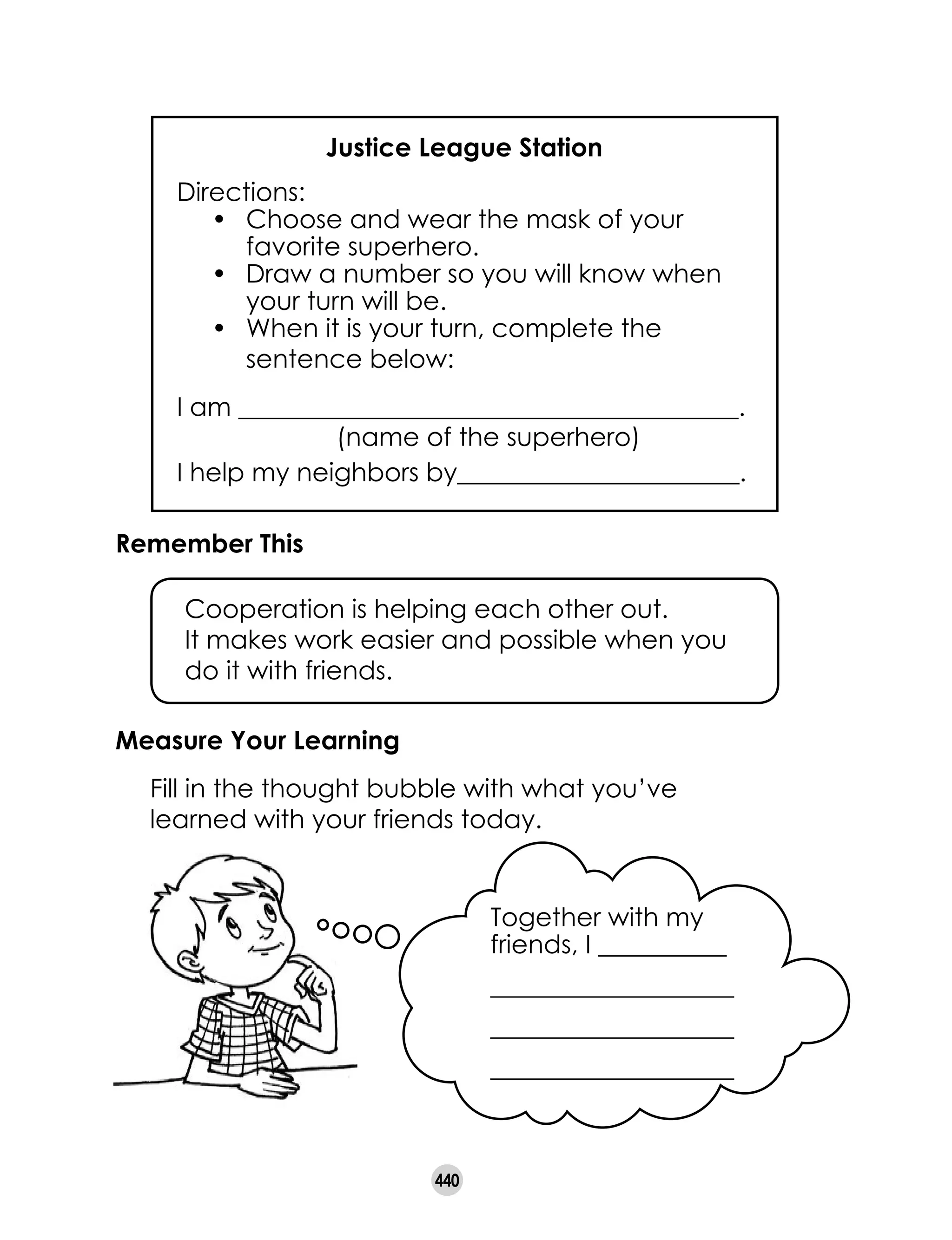 440
Justice League Station
Directions:
•	 Choose and wear the mask of your
favorite superhero.
•	 Draw a number so you will know when
your turn will be.
•	 When it is your turn, complete the
sentence below:
I am _______________________________________.
I help my neighbors by______________________.
(name of the superhero)
Measure Your Learning	
	 Fill in the thought bubble with what you’ve
learned with your friends today.
Remember This
	 Cooperation is helping each other out.
It makes work easier and possible when you
do it with friends.
Together with my
friends, I __________
___________________
___________________
___________________
 