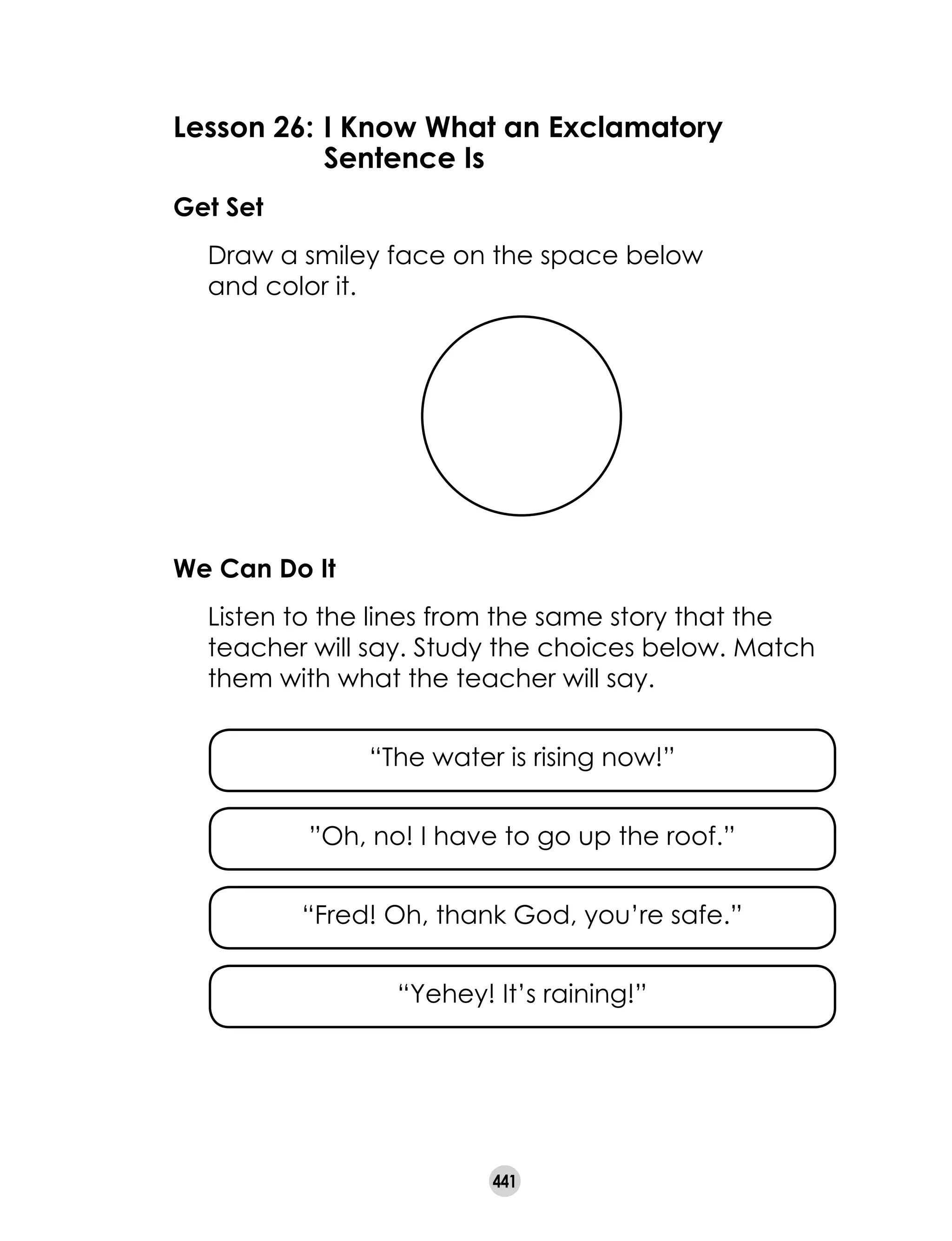 441
Lesson 26: 	I Know What an Exclamatory 			
	 Sentence Is
Get Set
	 Draw a smiley face on the space below 	
and color it.
We Can Do It
	 Listen to the lines from the same story that the
teacher will say. Study the choices below. Match
them with what the teacher will say.
	
“The water is rising now!”
	
”Oh, no! I have to go up the roof.”
	
“Fred! Oh, thank God, you’re safe.”
	
“Yehey! It’s raining!”
 