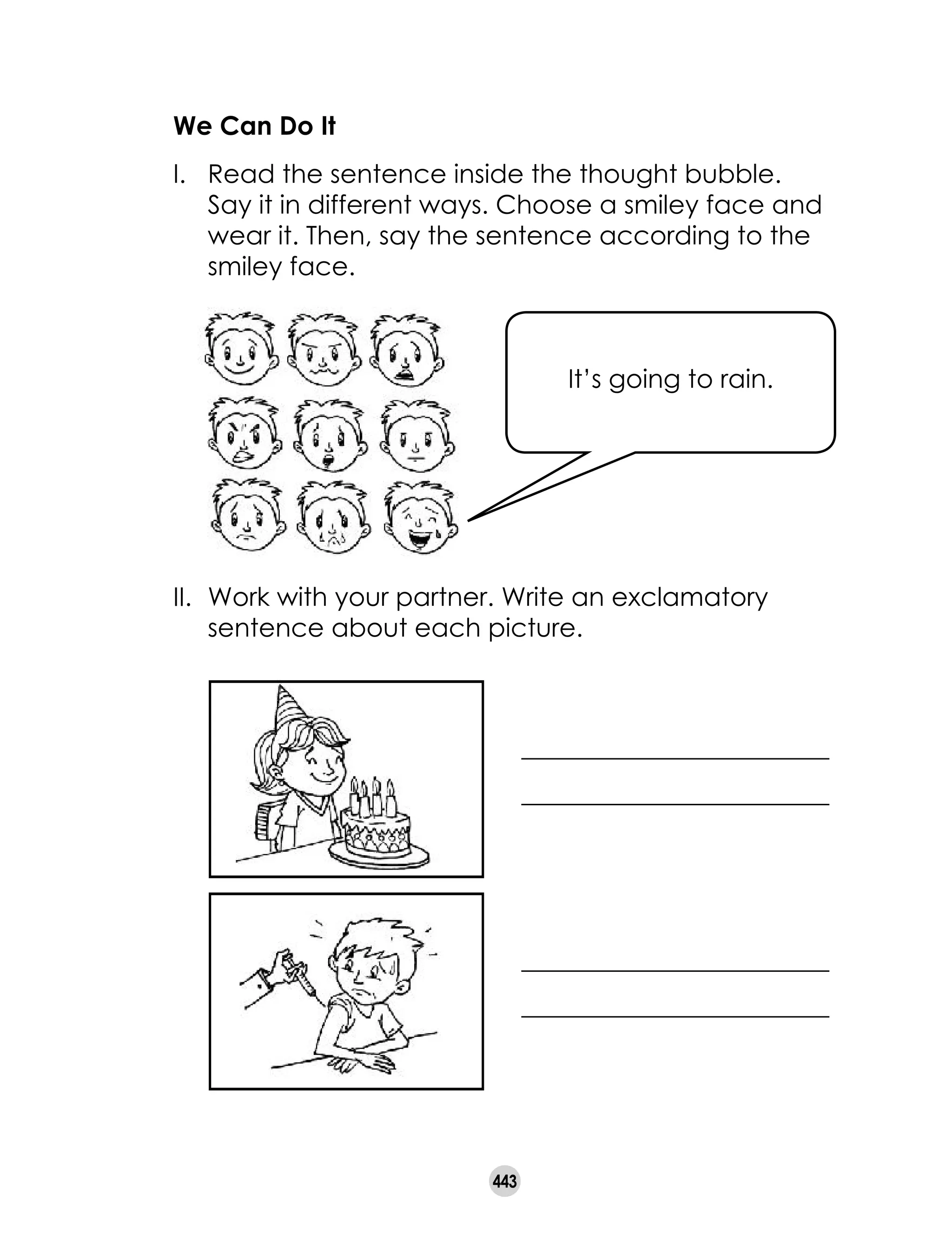 443
We Can Do It
I. 	 Read the sentence inside the thought bubble.
Say it in different ways. Choose a smiley face and
wear it. Then, say the sentence according to the
smiley face.
II. 	Work with your partner. Write an exclamatory
sentence about each picture.
It’s going to rain.
________________________
________________________
________________________
________________________
 