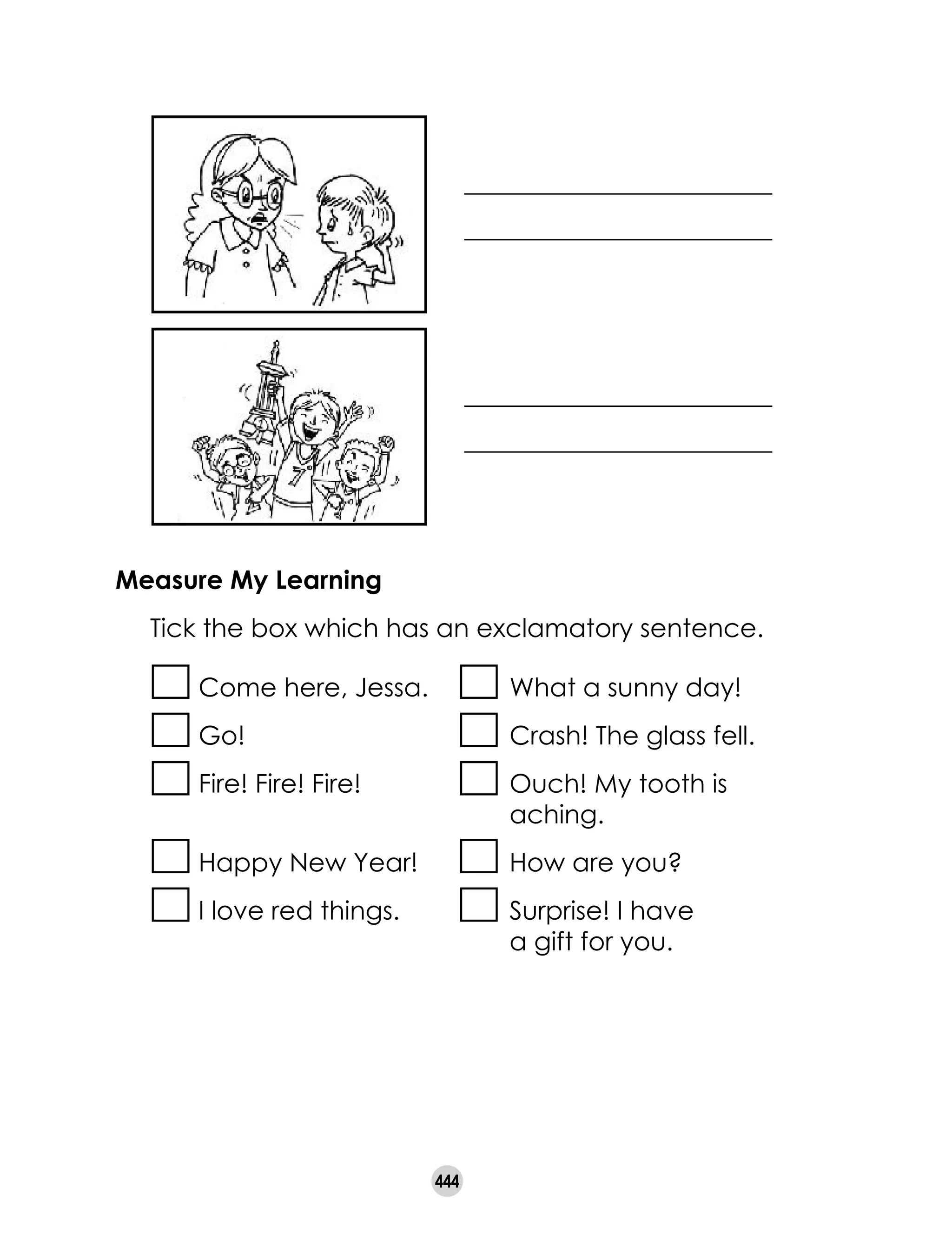 444
________________________
________________________
________________________
________________________
Measure My Learning
	 Tick the box which has an exclamatory sentence.
Come here, Jessa.	 What a sunny day!
Go!	 Crash! The glass fell.
Fire! Fire! Fire!	 Ouch! My tooth is 	 	
	 aching.
Happy New Year!	 How are you?
I love red things.	 Surprise! I have 	
	 a gift for you.
 