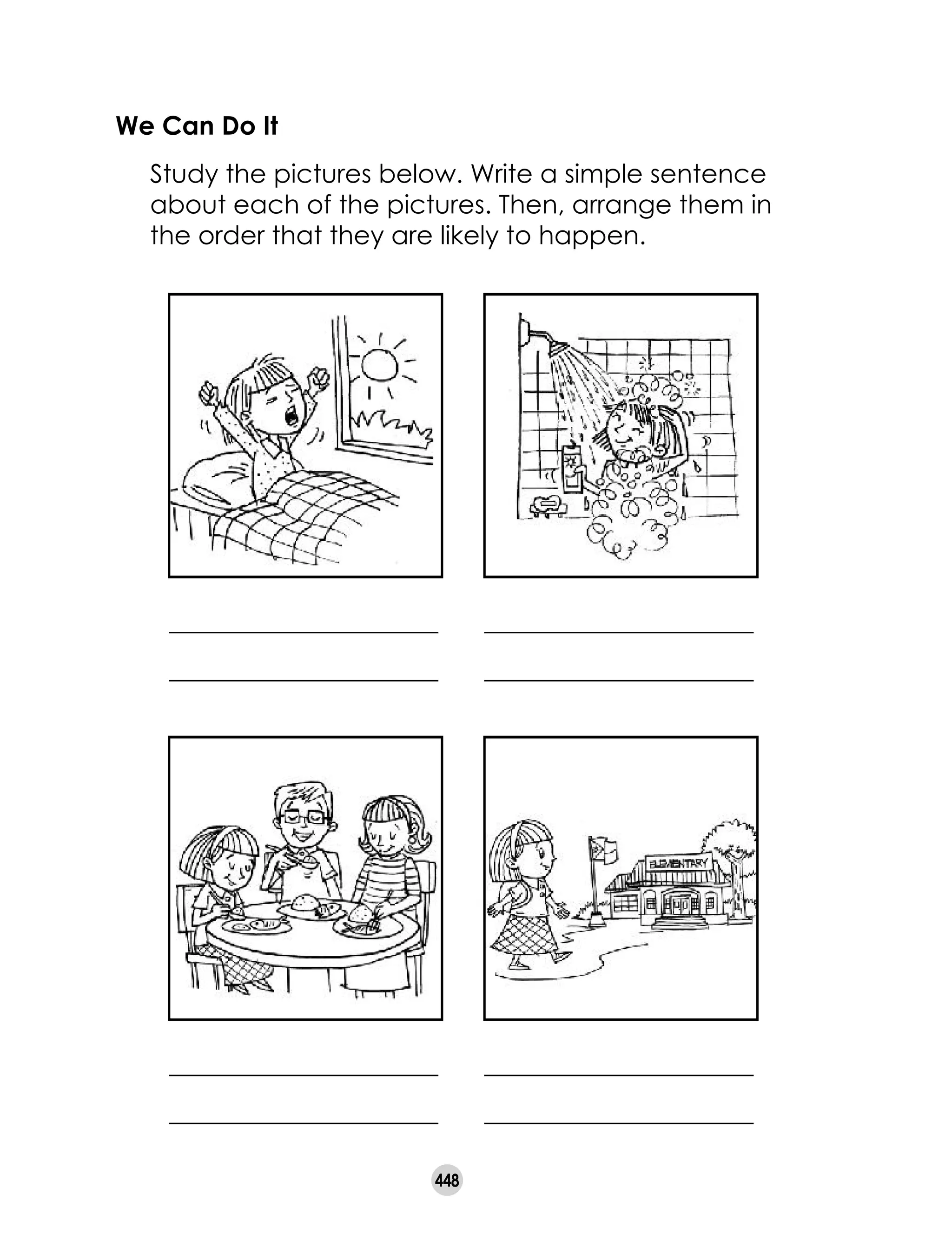 448
We Can Do It
	 Study the pictures below. Write a simple sentence
about each of the pictures. Then, arrange them in
the order that they are likely to happen.
_____________________
_____________________
_____________________
_____________________
_____________________
_____________________
_____________________
_____________________
 