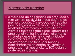 

o mercado de engenharia de produção é
sem sombra de dúvida o que desfruta da
melhor situação. O mercado de trabalho
para o engenheiro de produção tem-se
mostrado extremamente diversificado.
Além do mercado tradicional (empresas e
empreendimentos industriais), altamente
instável e dependente da estabilidade
econômica, Cerca de 70% das
contratações são feitas por bancos,
administradoras de cartão de crédito e
empresas multinacionais. As 30% restantes
partem de indústrias.

 