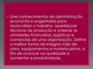 

Une conhecimentos de administração,
economia e engenharia para
racionalizar o trabalho, aperfeiçoar
técnicas de produção e ordenar as
atividades financeiras, logísticas e
comerciais de uma organização. Define
a melhor forma de integrar mão de
obra, equipamentos e matéria-prima, a
fim de avançar na qualidade e
aumentar a produtividade.

 