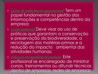 





Gestão do conhecimento organizacional: Tem um

papel fundamental na gestão das
informações e competências dentro da
empresa;
Gestão ambiental: Deve visar ao uso de
práticas que garantam a conservação
e preservação da biodiversidade, a
reciclagem das matérias-primas e a
redução do impacto ambiental das
atividades humanas;
Educação em engenharia de produção: Este
profissional se encarregado de ministrar
cursos, treinamentos ou difundir técnicas
dentro de empresas, redes de empresas

 