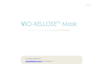 ENG

VIO-XELLOSE Mask
TM

face 2 foot mask Luxury Therapy

Total Mask OEM&ODM
simple5062@hanmail.net 82-53-986-2121

 