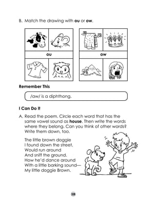 B.	 Match the drawing with ou or ow.

ou

ow
Drawing
owl

Drawing
mountain

Remember This
	

/aw/ is a diphthong.

I Can Do It
A.	Read the poem. Circle each word that has the
same vowel sound as house. Then write the words
where they belong. Can you think of other words?
Write them down, too.
	
	
	
	
	
	
	

The little brown doggie
I found down the street,
Would run around
And sniff the ground.
How he’d dance around
With a little barking sound—
My little doggie Brown.

328

 