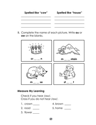 Spelled like “cow”
_______________________
_______________________
_______________________
_______________________

Spelled like “house”
_______________________
_______________________
_______________________
_______________________

B. 	Complete the name of each picture. Write ou or
ow on the blanks.

cr __ __ n

m __ __ ntain

m __ __ se

st __ __ t

Measure My Learning
	
	

Check if you hear /aw/.  
Cross if you do not hear /aw/.
1.	 crown _____	

4. brown	 _____

2.	 road 	 _____	

5. home	 _____

3.	 flower	_____
329

 