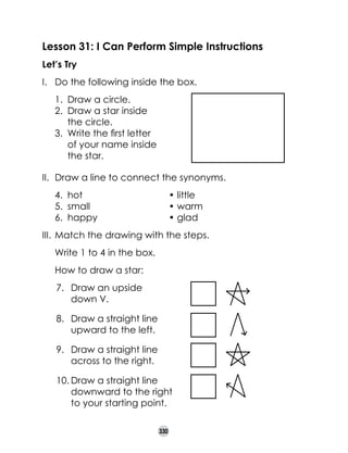 Lesson 31: I Can Perform Simple Instructions
Let’s Try
I.	 Do the following inside the box.
1. 	Draw a circle.
2. 	Draw a star inside 	
the circle.
3. 	Write the first letter 	
of your name inside 	
the star.
II.	 Draw a line to connect the synonyms.
4.	 hot		
	
5.	 small	 	
6.	 happy	 	

	
	
	

	
	
	

• little
• warm
• glad

III.	 Match the drawing with the steps.
	

Write 1 to 4 in the box.

	

How to draw a star:
7.	 Draw an upside 	
down V. 	 	
8.	 Draw a straight line 	
upward to the left.	 	
9.	 Draw a straight line 	
across to the right.	 	
10.	Draw a straight line 	
downward to the right 	
to your starting point.
330

 