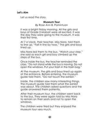 Let’s Aim
	
	
	

Let us read the story.
Museum Tour
By Rose Ann B. Pamintuan

	

It was a bright Friday morning. All the girls and
boys of Grade 2-Mabait were all excited. It was
the day they were going to the museum. It was
their first time.

	

At 7 o’clock, their teacher, Miss Nora, told them
to line up. “Fall in line by twos.” The girls and boys
lined up.

	

Miss Nora led them to the bus. “Watch your step,”
she said as each girl and boy climbed up the
steps of the bus.

	

Once inside the bus, the teacher reminded the
class, “Do not stand while the bus is moving. Do not
open the windows. Put your trash in the trash bag.”

	

At the museum, the girls and boys lined up again
at the entrance. Before entering, the museum
guide told them, “Do not touch the exhibit.”

	

Inside, the children saw many interesting things.
The museum guide told them what the exhibit
was about. The children asked questions and the
guide answered them patiently.

	

After their museum tour, the children went back
to the bus. They were again told by Miss Nora
to remain on their seats and not to open the
windows.

	

The children were tired but they enjoyed the
museum tour very much.
331

 