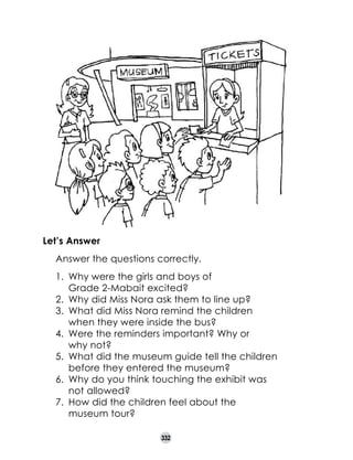Let’s Answer
	

Answer the questions correctly.
1.	 Why were the girls and boys of 	
Grade 2-Mabait excited?
2.	 Why did Miss Nora ask them to line up?
3.	 What did Miss Nora remind the children 	
when they were inside the bus?
4.	 Were the reminders important? Why or 	
why not?
5.	 What did the museum guide tell the children
before they entered the museum?
6.	 Why do you think touching the exhibit was 	
not allowed?
7.	 How did the children feel about the 	
museum tour?
332

 