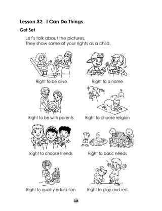Lesson 32: I Can Do Things
Get Set
	
	

Let’s talk about the pictures.
They show some of your rights as a child.

Right to be alive

Right to a name

Right to be with parents

Right to choose religion

Right to choose friends

Right to basic needs

Right to quality education

Right to play and rest

334

 