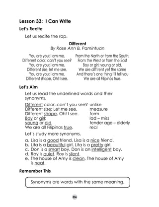 Lesson 33: I Can Write
Let’s Recite
	

Let us recite the rap.
Different
By Rose Ann B. Pamintuan

	
	

You are you; I am me.
From the North or from the South;
Different color, can’t you see? From the West or from the East
You are you; I am me.
Boy or girl; young or old,
Different size, let me see.
We are diff’rent yet the same
You are you; I am me.
And there’s one thing I’ll tell you
Different shape, Oh! I see.
We are all Filipinos true.
Let’s Aim
	

Let us read the underlined words and their
synonyms.

	
	
	
	
	
	

Different color, can’t you see?	 unlike
Different size; Let me see.	
measure
Different shape, Oh! I see.	
form
Boy or girl;	
lad – miss
young or old,	
tender age – elderly
We are all Filipinos true.	
real

	

Let’s study more synonyms.
a.	 Lisa is a good friend. Lisa is a nice friend.
b.	 Lita is a beautiful girl. Lita is a pretty girl.
c.	 Don is a smart boy. Don is an intelligent boy.
d.	 Roy is quiet. Roy is silent.
e.	 The house of Amy is clean. The house of Amy 	
is neat.

Remember This
	

Synonyms are words with the same meaning.
336

 