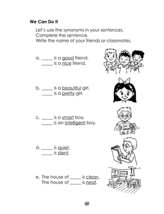 We Can Do It
	
	
	

Let’s use the synonyms in your sentences.
Complete the sentence.
Write the name of your friends or classmates.

a.	 _____ is a good friend.	
	 _____ is a nice friend.

b.	 _____ is a beautiful girl.	
_____ is a pretty girl.

c.	 _____ is a smart boy.	
_____ is an intelligent boy.

d.	 _____ is quiet.	
_____ is silent.

	

	

e.	 The house of _____ is clean.	
The house of _____ is neat.

337

 
