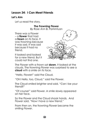 Lesson 34: I Can Meet Friends
Let’s Aim
	
	
	

Let us read the story.
The Frowning Flower
By Rose Ann B. Pamintuan

	

There was a Flower
– a flower that had
a frown on its face. It
was frowning because
it was sad. It was sad
because it had no
friend.

	

It looked and looked
for a new friend. But it
could not find one.

	

The Flower with a frown sat down. It looked at the
clouds. The frowning Flower was surprised to see a
cloud with a smile on its face.

	

“Hello, Flower!” said the Cloud.	

	

“Oh! Hello, too, Cloud,” said the Flower.

	

The Cloud smiled brighter and said, “Can I be your
friend?”

	

“Of course!” said Flower. A smile slowly appeared
on her face.

	

So the Flower and the Cloud shook hands.  And
Flower said, “Now I have a new friend.”

	

From then on, the frowning Flower became the
smiling Flower.
340

 