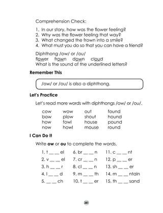 Comprehension Check:
1.	 In our story, how was the flower feeling?
2.	 Why was the flower feeling that way?
3.	 What changed the frown into a smile?
4.	 What must you do so that you can have a friend?

	
	
	

Diphthong /ow/ or /ou/
flower     frown     down     cloud
What is the sound of the underlined letters?

Remember This
	

/ow/ or /ou/ is also a diphthong.

Let’s Practice
	

Let’s read more words with diphthongs /ow/ or /ou/.

	
	
	
	

	
	
	
	

cow	
bow	
how	
now	

wow	
plow	
fowl	
howl	

out	
shout	
house	
mouse	

found
hound
pound
round

I Can Do It
	

Write ow or ou to complete the words.
	

1. t __ __ el 	

6. br __ __ n	

11. c __ __ nt

	

2. v __ __ el	

7. cr __ __ n	

12. p __ __ er

	

3. h __ __ r	

8. cl __ __ n	

13. sh __ __ er

	

4. l __ __ d	

9. m __ __ th	

14. m __ __ ntain

	

5. __ __ ch	

10. t __ __ er	

15. th __ __ sand

341

 