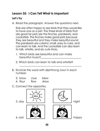Lesson 35: I Can Tell What Is Important
Let’s Try
A.	Read the paragraph. Answer the questions next.
	

Kids are often happy to see birds that they would like
to have one as a pet. The three kinds of birds that
are good for pets are the finches, parakeets, and
cockatiels. The finches make good pets because
they are beautiful and they make beautiful sound.
The parakeets are colorful, small, easy to care, and
can learn to talk. And the cockatiels can also learn
to talk, whistle, and do cute tricks.
1. 	Which birds are beautiful and can make
beautiful music?______________________________
2. Which birds can learn to talk and whistle?	
______________________________________________

B.	 Encircle the word with diphthong /ow/ in each
number.
3.	 brow	
4.	 flour	

clue	
flow	

blew
draw

C.	Connect the opposites.

5. day

night

6. sad

happy
342

 
