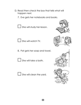 D.	Read then check the box that tells what will
happen next.
7.	 Eve gets her notebooks and books.

She will study her lesson.

She will watch TV.

8.	 Pat gets her soap and towel.

She will take a bath.

She will clean the yard.

343

 