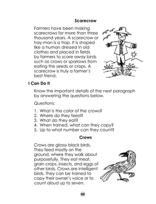 Scarecrow

	
	

Farmers have been making
scarecrows for more than three
thousand years. A scarecrow or
hay-man is a trap. It is shaped
like a human dressed in old
clothes and placed in fields
by farmers to scare away birds
such as crows or sparrows from
eating the seeds or crops. A
scarecrow is truly a farmer’s
best friend.

I Can Do It
	

Know the important details of the next paragraph
by answering the questions below.

	

Questions:
1.	 What is the color of the crows?
2.	 Where do they feed?
3.	 What do they eat?
4.	 When trained, what can they copy?
5.	 Up to what number can they count?

	
	

Crows
Crows are glossy black birds.
They feed mostly on the
ground, where they walk about
purposefully. They eat meat,
grain crops, insects, and eggs of
other birds. Crows are intelligent
birds. They can be trained to
copy their owner’s voice or to
count aloud up to seven.
345

 