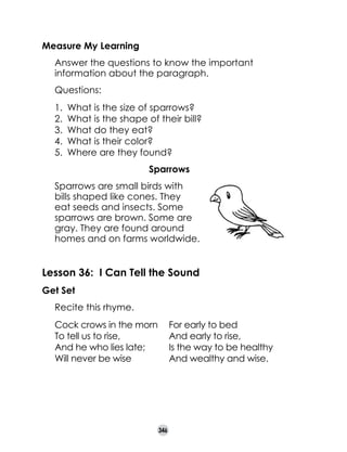 Measure My Learning
	

Answer the questions to know the important
information about the paragraph.

	

Questions:
1.	 What is the size of sparrows?
2.	 What is the shape of their bill?
3.	 What do they eat?
4.	 What is their color?
5.	 Where are they found?
Sparrows

	
	

Sparrows are small birds with
bills shaped like cones. They
eat seeds and insects. Some
sparrows are brown. Some are
gray. They are found around
homes and on farms worldwide.

Lesson 36: I Can Tell the Sound
Get Set
	

Recite this rhyme.
Cock crows in the morn	
To tell us to rise,	
And he who lies late;	
Will never be wise	

346

For early to bed
And early to rise,
Is the way to be healthy
And wealthy and wise.

 