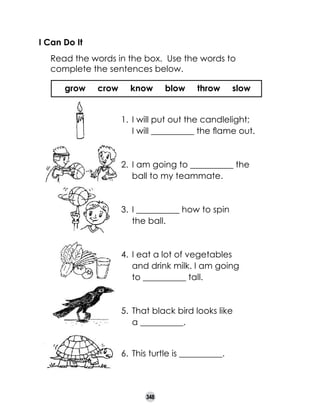 I Can Do It
	

Read the words in the box.  Use the words to
complete the sentences below.
grow

crow

know

blow

throw

slow

1.	 I will put out the candlelight;
	 I will __________ the flame out.

2.	 I am going to __________ the
ball to my teammate.

3.	 I __________ how to spin 	
the ball.

4.	 I eat a lot of vegetables 	
and drink milk. I am going 	
to __________ tall.

5.	 That black bird looks like 	
a __________.
6.	 This turtle is __________.

348

 