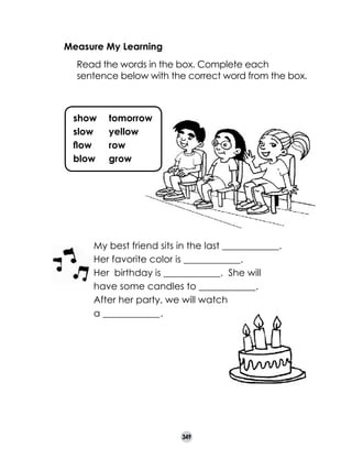 Measure My Learning
	

Read the words in the box. Complete each
sentence below with the correct word from the box.

show	
slow	
flow	
blow	

tomorrow
yellow
row
grow

My best friend sits in the last ____________.
Her favorite color is ____________.
Her  birthday is ____________.  She will
have some candles to ____________.
After her party, we will watch
a ____________ .
.

349

 