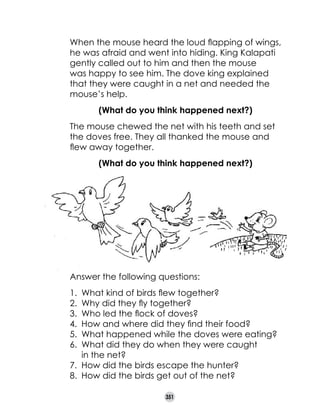 When the mouse heard the loud flapping of wings,
he was afraid and went into hiding. King Kalapati
gently called out to him and then the mouse
was happy to see him. The dove king explained
that they were caught in a net and needed the
mouse’s help.

	

(What do you think happened next?)

	

	

	

The mouse chewed the net with his teeth and set
the doves free. They all thanked the mouse and
flew away together.
(What do you think happened next?)

Answer the following questions:
1.	 What kind of birds flew together?
2.	 Why did they fly together?
3.	 Who led the flock of doves?
4.	 How and where did they find their food?
5.	 What happened while the doves were eating?
6.	 What did they do when they were caught 	
in the net?
7.	 How did the birds escape the hunter?
8.	 How did the birds get out of the net?
351

 