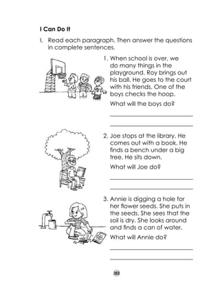 I Can Do It
I. 	 Read each paragraph. Then answer the questions
in complete sentences.
1.	When school is over, we
do many things in the
playground. Roy brings out
his ball. He goes to the court
with his friends. One of the
boys checks the hoop.
	 What will the boys do?
	 ____________________________
	 ____________________________
2.	Joe stops at the library. He
comes out with a book. He
finds a bench under a big
tree. He sits down.
	 What will Joe do?
	 ____________________________
	 ____________________________
3.	Annie is digging a hole for
her flower seeds. She puts in
the seeds. She sees that the
soil is dry. She looks around
and finds a can of water.
	 What will Annie do?
	 ____________________________
	 ____________________________
353

 