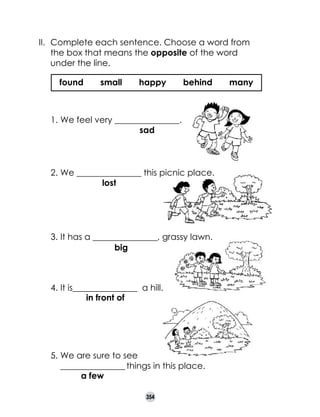 II. 	Complete each sentence. Choose a word from
the box that means the opposite of the word
under the line.
found

small

happy

behind

1.	We feel very _______________.
sad

2.	We _______________ this picnic place.
lost

3.	It has a _______________, grassy lawn.
big

4.	It is_______________  a hill.
in front of

5.	We are sure to see	
_______________ things in this place.
a few
  

354

many

 