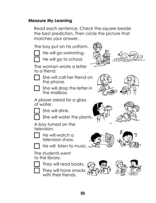 Measure My Learning
	

Read each sentence. Check the square beside
the best prediction. Then circle the picture that
matches your answer.
The boy put on his uniform.
	 He will go swimming.
	 He will go to school.
The woman wrote a letter 	
to a friend.
	

	 She will call her friend on 	
the phone.

	

	 She will drop the letter in 	
the mailbox.

A player asked for a glass 	
of water.
	 She will drink.
	 She will water the plants.
A boy turned on the
television.
	

	 He will watch a 	
television show.
	 He will  listen to music.

The students went 	
to the library.
	 They will read books.
	

	 They will have snacks 	 	
with their friends.

355

 