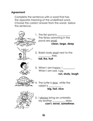 Agreement
	

Complete the sentence with a word that has
the opposite meaning of the underlined word.
Choose the correct answer from the words  below
the sentence.
1.	 The fish pond is __________.	
The fishes swimming in the
pond are small.
clean, large, deep
2.	 Robin looks short next to the	
__________ tree.
tall, fire, fruit
3.	 When I am happy, I _________.
When I am sad, I cry.
run, study, laugh
4.	 The turtle is slow, while the
rabbit is __________ .
big, fast, nice
.

5.	 I always bring an umbrella. 	
My brother __________ does.
can’t, never, sometimes

356

 