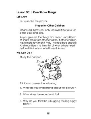Lesson 38: I Can Share Things
Let’s Aim
	

Let us recite the prayer.
Prayer for Other Children

	
	

Dear God, I pray not only for myself but also for
other boys and girls.

	

As you give me the things that I need, may I learn 	
to share them with other children. If other children
have more toys than I, may I not feel bad about it.
And may I learn to think first of what others need
before I think about what I need. Amen.

We Can Do It
	

Study the cartoon.

	

Think and answer the following:
1.	 What do you understand about this picture?
	 __________________________________________
2.	 What does the man stand for?
	 __________________________________________
3.	 Why do you think he is hugging the big piggy
bank?
	 __________________________________________
357

 