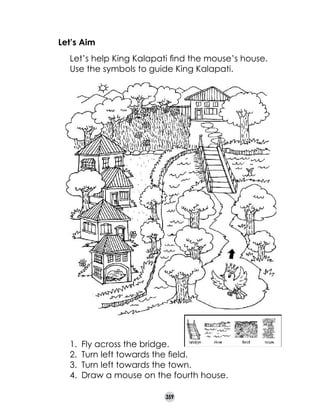 Let’s Aim
	
	

Let’s help King Kalapati find the mouse’s house.
Use the symbols to guide King Kalapati.

1.	 Fly across the bridge.
2.	 Turn left towards the field.
3.	 Turn left towards the town.
4.	 Draw a mouse on the fourth house.
359

 