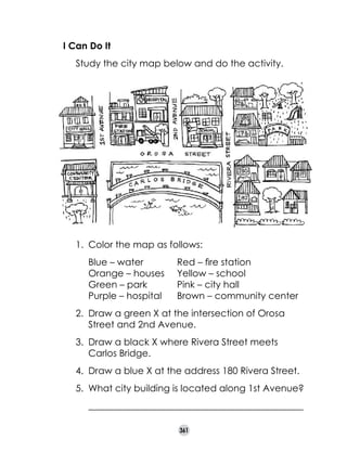 I Can Do It
	

Study the city map below and do the activity.

1.	 Color the map as follows:
	
	
	
	

Blue – water	
Orange – houses	
Green – park	
Purple – hospital	

Red – fire station
Yellow – school	
Pink – city hall
Brown – community center

2.	 Draw a green X at the intersection of Orosa
Street and 2nd Avenue.
3.	 Draw a black X where Rivera Street meets
Carlos Bridge.
4.	 Draw a blue X at the address 180 Rivera Street.
5.	 What city building is located along 1st Avenue?
	

______________________________________________
361

 