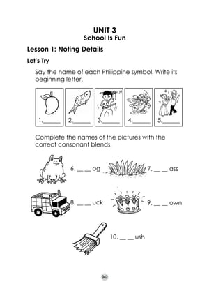 UNIT 3

School Is Fun
Lesson 1: Noting Details
Let’s Try
	

Say the name of each Philippine symbol. Write its
beginning letter.

1.______
	

2.______

3.______

4.______

5.______

Complete the names of the pictures with the
correct consonant blends.

6. __ __ og	

7. __ __ ass

8. __ __ uck	

9. __ __ own	

10. __ __ ush	

242

 