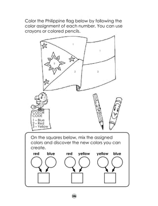 Color the Philippine flag below by following the
color assignment of each number. You can use
crayons or colored pencils.
1

3

1
3
3
2

2

3

Color
code
1 – Blue
2 – Red
3 – Yellow

	

On the squares below, mix the assigned
colors and discover the new colors you can
create.
red

blue

red

246

yellow

yellow

blue

 