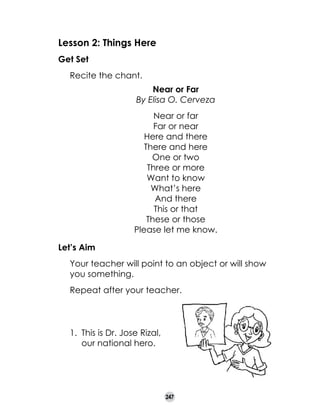 Lesson 2: Things Here
Get Set
	

Recite the chant.
Near or Far
By Elisa O. Cerveza

	
Let’s Aim

Near or far
Far or near
Here and there
There and here
One or two
Three or more
Want to know
What’s here
And there
This or that
These or those
Please let me know.

	

Your teacher will point to an object or will show
you something.

	

Repeat after your teacher.

1.	 This is Dr. Jose Rizal,
our national hero.

247

 