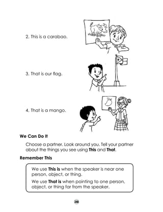 2.	 This is a carabao.

	

3.	 That is our flag.

	

4.	 That is a mango.

We Can Do It
	

Choose a partner. Look around you. Tell your partner
about the things you see using This and That.

Remember This
	

We use This is when the speaker is near one
person, object, or thing.

	

We use That is when pointing to one person,
object, or thing far from the speaker.
248

 