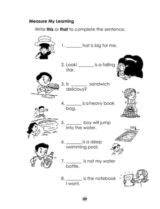 Measure My Learning
	

Write this or that to complete the sentence.
1.	________ hat is big for me.	

2.	Look! ________ is a falling
star.
3.	Is ________ sandwich
delicious?
4.	________ is a heavy book
bag.
5.	________ boy will jump
into the water.
6.	________ is a deep
swimming pool.
7.	________ is not my water
bottle.
8.	________ is the notebook
I want.
249

 