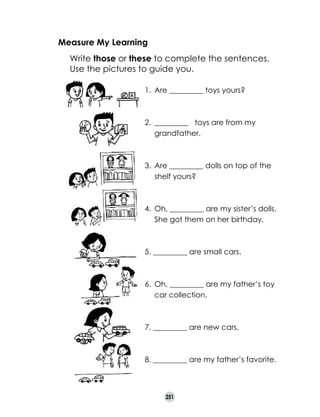 Measure My Learning
	

Write those or these to complete the sentences.
Use the pictures to guide you.
1. 	Are _________ toys yours?

2. 	_________ . toys are from my
grandfather.

3.	 Are _________ dolls on top of the
shelf yours?

4. 	Oh, _________ are my sister’s dolls.
She got them on her birthday.

5. _________ are small cars.

6. 	Oh, _________ are my father’s toy
car collection.

7. _________ are new cars.

8. _________ are my father’s favorite.

251

 