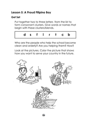 Lesson 5: A Proud Filipino Boy
Get Set
	

Put together two to three letters from the list to
form consonant clusters. Give words or names that
begin with these clusters/blends.

d

s

f

l

r

t

c

b

	

Who are the people who help the school become
clean and orderly? Are you helping them? How?

	

Look at the pictures. Color the picture that shows
how you want to serve your country in the future.

256

 