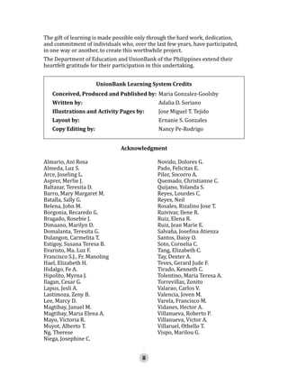 The gift of learning is made possible only through the hard work, dedication,
and commitment of individuals who, over the last few years, have participated,
in one way or another, to create this worthwhile project.
The Department of Education and UnionBank of the Philippines extend their
heartfelt gratitude for their participation in this undertaking.
Conceived, Produced and Published by: Maria Gonzalez-Goolsby
UnionBank Learning System Credits

Written by:

Illustrations and Activity Pages by:
Layout by:
Copy Editing by:
Almario, Ani Rosa
Almeda, Luz S.
Arce, Joseling L.
Asprer, Merlie J.
Baltazar, Teresita D.
Barro, Mary Margaret M.
Batalla, Sally G.
Belena, John M.
Borgonia, Recaredo G.
Bragado, Rosebie J.
Dimaano, Marilyn D.
Domalanta, Teresita G.
Dulangon, Carmelita T.
Estigoy, Susana Teresa B.
Evaristo, Ma. Luz F.
Francisco S.J., Fr. Manoling
Hael, Elizabeth H.
Hidalgo, Fe A.
Hipolito, Myrna J.
Ilagan, Cesar G.
Lapus, Jesli A.
Lastimoza, Zeny B.
Lee, Marcy D.
Magtibay, Januel M.
Magtibay, Maria Elena A.
Mayo, Victoria R.
Muyot, Alberto T.
Ng, Therese
Niega, Josephine C.

Adalia D. Soriano

Jose Miguel T. Tejido
Ernanie S. Gonzales
Nancy Pe-Rodrigo

Acknowledgment

Novido, Dolores G.
Pado, Felicitas E.
Pilor, Socorro A.
Quemado, Christianne C.
Quijano, Yolanda S.
Reyes, Lourdes C.
Reyes, Neil
Rosales, Rizalino Jose T.
Ruivivar, Ilene R.
Ruiz, Elena R.
Ruiz, Jean Marie E.
Salvaña, Josefina Atienza
Santos, Daisy O.
Soto, Cornelia C.
Tang, Elizabeth C.
Tay, Dexter A.
Teves, Gerard Jude F.
Tirado, Kenneth C.
Tolentino, Maria Teresa A.
Torrevillas, Zonito
Valarao, Carlos V.
Valencia, Joven M.
Varela, Francisco M.
Vidanes, Hector A.
Villanueva, Roberto P.
Villanueva, Victor A.
Villaruel, Othello T.
Vispo, Marilou G.

iii

 