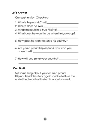 Let’s Answer
	

Comprehension Check-up
1. Who is Raymond Cruz?___________
______________
2. Where does he live?___________________________
3. What makes him a true Filipino?________________
4. What does he want to be when he grows up?
	 ______________________________________________
5. How does he want to serve his country?________
	 ______________________________________________
6. Are you a proud Filipino too? How can you
show that? ___________________________________
	 ______________________________________________
7. How will you serve your country?_______________
	 ______________________________________________

I Can Do It
	

Tell something about yourself as a proud
Filipino. Read the story again and substitute the
underlined words with details about yourself.

258

 