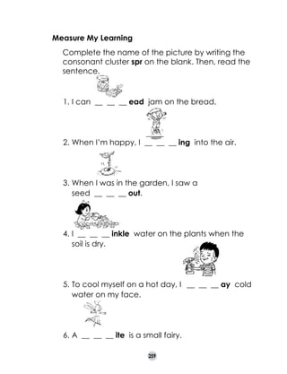 Measure My Learning
	

Complete the name of the picture by writing the
consonant cluster spr on the blank. Then, read the
sentence.

1.	I can __ __ __ ead jam on the bread.

2.	When I’m happy, I __ __ __ ing into the air.

3.	When I was in the garden, I saw a
seed __ __ __ out.

4.	I __ __ __ inkle water on the plants when the
soil is dry.

5.	To cool myself on a hot day, I __ __ __ ay cold
water on my face.

6.	A __ __ __ ite is a small fairy.
259

 
