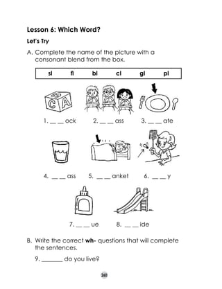 Lesson 6: Which Word?
Let’s Try
A.	Complete the name of the picture with a
consonant blend from the box.
sl

fl

bl

cl

gl

pl

1. __ __ ock

2. __ __ ass

3. __ __ ate

4.  __ __ ass

5.  __ __ anket

6.  __ __ y

7. __ __ ue

8.  __ __ ide

B.	 Write the correct wh- questions that will complete
the sentences.
	

9. _______ do you live?
260

 