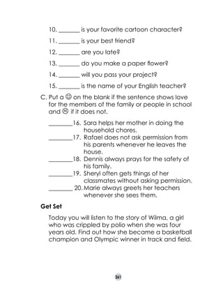 10. _______ is your favorite cartoon character?
11. _______ is your best friend?
12. _______ are you late?
13. _______ do you make a paper flower?
14. _______ will you pass your project?
15. _______ is the name of your English teacher?
C. Put a J on the blank if the sentence shows love
for the members of the family or people in school
and L if it does not.
________16.	 Sara helps her mother in doing the 	 	
	
household chores.
________17.	 Rafael does not ask permission from 	
	
his parents whenever he leaves the 		
	
house.
________18.	 Dennis always prays for the safety of 	
	
his family.
________19.	 Sheryl often gets things of her 	 	
	
	
classmates without asking permission.
________ 20.	Marie always greets her teachers 	 	
	
whenever she sees them.
Get Set
	

Today you will listen to the story of Wilma, a girl
who was crippled by polio when she was four
years old. Find out how she became a basketball
champion and Olympic winner in track and field.

261

 